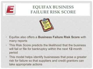 EQUIFAX BUSINESS
FAILURE RISK SCORE
• Equifax also offers a Business Failure Risk Score with
many reports
• This Risk Score predicts the likelihood that the business
will fail or file for bankruptcy within the next 12-month
period
• This model helps identify businesses that pose a greater
risk for failure so that suppliers and credit grantors can
take appropriate actions
 