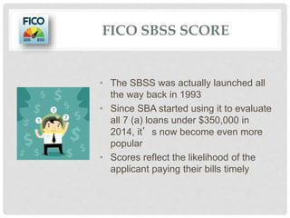 • The SBSS was actually launched all
the way back in 1993
• Since SBA started using it to evaluate
all 7 (a) loans under $350,000 in
2014, it’s now become even more
popular
• Scores reflect the likelihood of the
applicant paying their bills timely
FICO SBSS SCORE
 