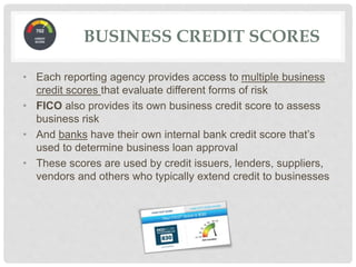 • Each reporting agency provides access to multiple business
credit scores that evaluate different forms of risk
• FICO also provides its own business credit score to assess
business risk
• And banks have their own internal bank credit score that’s
used to determine business loan approval
• These scores are used by credit issuers, lenders, suppliers,
vendors and others who typically extend credit to businesses
BUSINESS CREDIT SCORES
 