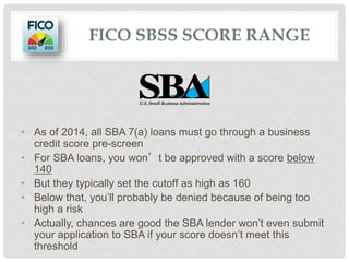 FICO SBSS SCORE RANGE
• As of 2014, all SBA 7(a) loans must go through a business
credit score pre-screen
• For SBA loans, you won’t be approved with a score below
140
• But they typically set the cutoff as high as 160
• Below that, you’ll probably be denied because of being too
high a risk
• Actually, chances are good the SBA lender won’t even submit
your application to SBA if your score doesn’t meet this
threshold
 