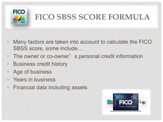 FICO SBSS SCORE FORMULA
• Many factors are taken into account to calculate the FICO
SBSS score, some include…
• The owner or co-owner’s personal credit information
• Business credit history
• Age of business
• Years in business
• Financial data including assets
 