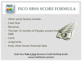 FICO SBSS SCORE FORMULA
• Other score factors include…
• Cash flow
• Revenue
• The last 12 months of Paydex scores from
D&B
• Liens
• Judgments
• Andy other known financial data
Grab Your Free 4-Step Business Credit Building Guide
www.CreditSuite.com/ein
 