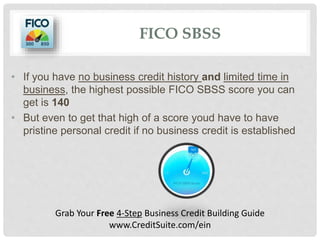 FICO SBSS
• If you have no business credit history and limited time in
business, the highest possible FICO SBSS score you can
get is 140
• But even to get that high of a score youd have to have
pristine personal credit if no business credit is established
Grab Your Free 4-Step Business Credit Building Guide
www.CreditSuite.com/ein
 