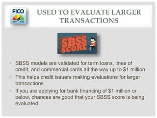 USED TO EVALUATE LARGER
TRANSACTIONS
• SBSS models are validated for term loans, lines of
credit, and commercial cards all the way up to $1 million
• This helps credit issuers making evaluations for larger
transactions
• If you are applying for bank financing of $1 million or
below, chances are good that your SBSS score is being
evaluated
 