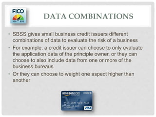 DATA COMBINATIONS
• SBSS gives small business credit issuers different
combinations of data to evaluate the risk of a business
• For example, a credit issuer can choose to only evaluate
the application data of the principle owner, or they can
choose to also include data from one or more of the
business bureaus
• Or they can choose to weight one aspect higher than
another
 