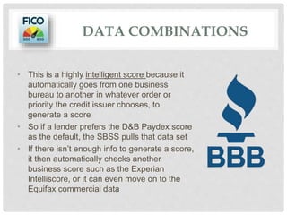 DATA COMBINATIONS
• This is a highly intelligent score because it
automatically goes from one business
bureau to another in whatever order or
priority the credit issuer chooses, to
generate a score
• So if a lender prefers the D&B Paydex score
as the default, the SBSS pulls that data set
• If there isn’t enough info to generate a score,
it then automatically checks another
business score such as the Experian
Intelliscore, or it can even move on to the
Equifax commercial data
 
