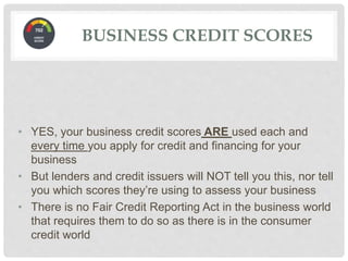 • YES, your business credit scores ARE used each and
every time you apply for credit and financing for your
business
• But lenders and credit issuers will NOT tell you this, nor tell
you which scores they’re using to assess your business
• There is no Fair Credit Reporting Act in the business world
that requires them to do so as there is in the consumer
credit world
BUSINESS CREDIT SCORES
 