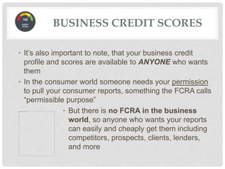 • It’s also important to note, that your business credit
profile and scores are available to ANYONE who wants
them
• In the consumer world someone needs your permission
to pull your consumer reports, something the FCRA calls
“permissible purpose”
• But there is no FCRA in the business
world, so anyone who wants your reports
can easily and cheaply get them including
competitors, prospects, clients, lenders,
and more
BUSINESS CREDIT SCORES
 