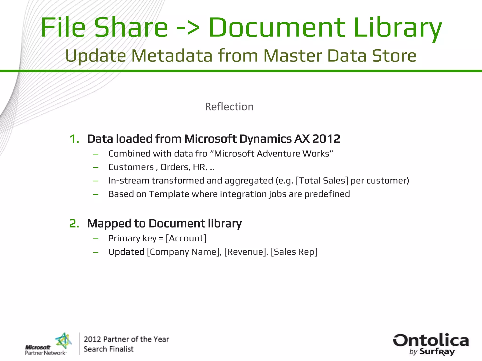 File Share -> Document Library
 Update Metadata from Master Data Store

                                Reflection

  1. Data loaded from Microsoft Dynamics AX 2012
      –   Combined with data fro “Microsoft Adventure Works”
      –   Customers , Orders, HR, ..
      –   In-stream transformed and aggregated (e.g. [Total Sales] per customer)
      –   Based on Template where integration jobs are predefined


  2. Mapped to Document library
      –   Primary key = [Account]
      –   Updated [Company Name], [Revenue], [Sales Rep]
 