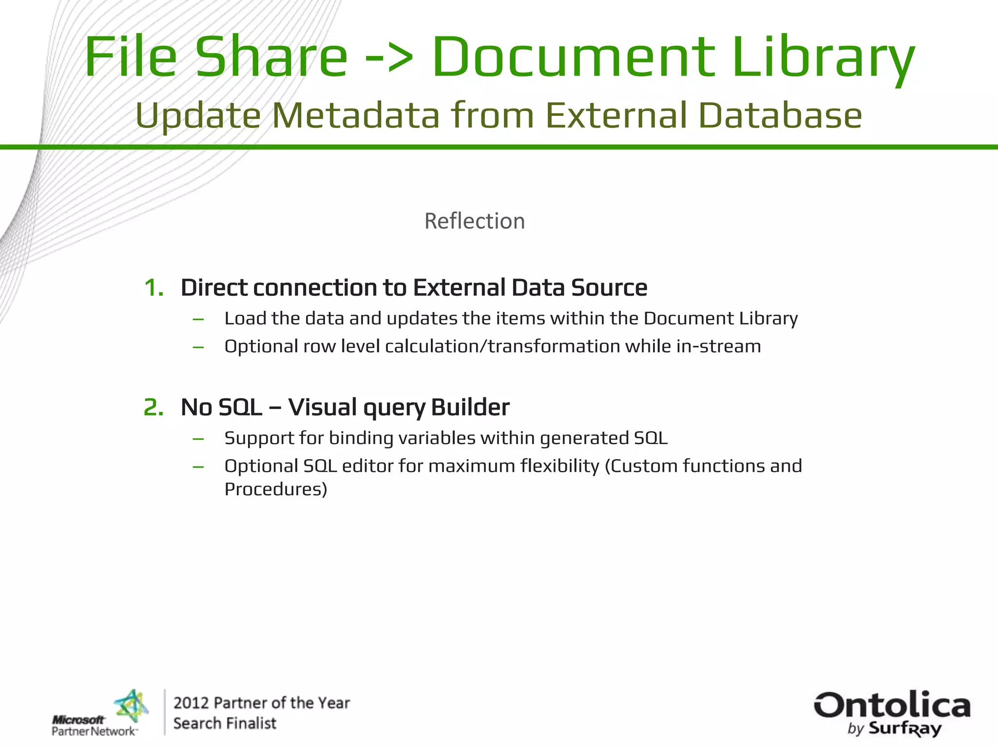 File Share -> Document Library
 Update Metadata from External Database

                                Reflection

  1. Direct connection to External Data Source
      –   Load the data and updates the items within the Document Library
      –   Optional row level calculation/transformation while in-stream


  2. No SQL – Visual query Builder
      –   Support for binding variables within generated SQL
      –   Optional SQL editor for maximum flexibility (Custom functions and
          Procedures)
 