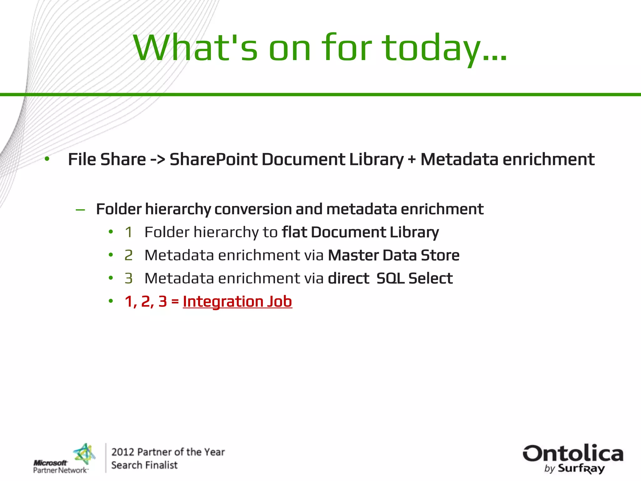 What's on for today…

• File Share -> SharePoint Document Library + Metadata enrichment

   – Folder hierarchy conversion and metadata enrichment
      • 1 Folder hierarchy to flat Document Library
      • 2 Metadata enrichment via Master Data Store
      • 3 Metadata enrichment via direct SQL Select
      • 1, 2, 3 = Integration Job
 