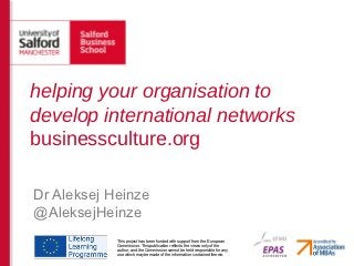 helping your organisation to
develop international networks
businessculture.org

Dr Aleksej Heinze
@AleksejHeinze
            This project has been funded with support from the European
            Commission. This publication reflects the views only of the
            author, and the Commission cannot be held responsible for any
            use which may be made of the information contained therein.
 