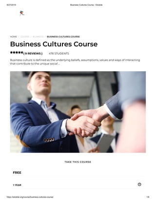 8/27/2019 Business Cultures Course - Edukite
https://edukite.org/course/business-cultures-course/ 1/8
HOME / COURSE / BUSINESS / BUSINESS CULTURES COURSE
Business Cultures Course
( 9 REVIEWS ) 478 STUDENTS
Business culture is de ned as the underlying beliefs, assumptions, values and ways of interacting
that contribute to the unique social …

FREE
1 YEAR
TAKE THIS COURSE
 