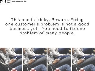 This one is tricky. Beware. Fixing
one customer's problem is not a good
business yet. You need to fix one
problem of many ...