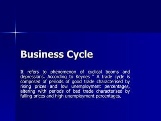 Business Cycle It refers to phenomenon of cyclical booms and depressions. According to Keynes “ A trade cycle is composed of periods of good trade characterised by rising prices and low unemployment percentages, altering with periods of bad trade characterised by falling prices and high unemployment percentages.  