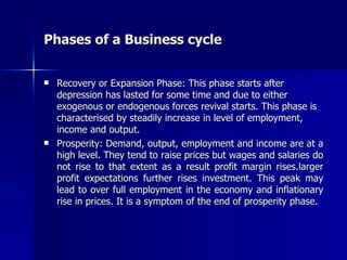 Phases of a Business cycle Recovery or Expansion Phase: This phase starts after depression has lasted for some time and due to either exogenous or endogenous forces revival starts. This phase is characterised by steadily increase in level of employment, income and output. Prosperity: Demand, output, employment and income are at a high level. They tend to raise prices but wages and salaries do not rise to that extent as a result profit margin rises.larger profit expectations further rises investment. This peak may lead to over full employment in the economy and inflationary rise in prices. It is a symptom of the end of prosperity phase.  
