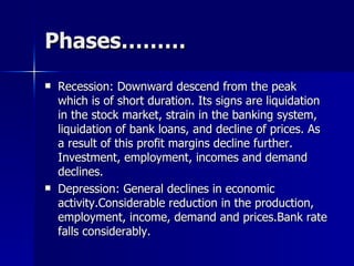 Phases……… Recession: Downward descend from the peak which is of short duration. Its signs are liquidation in the stock market, strain in the banking system, liquidation of bank loans, and decline of prices. As a result of this profit margins decline further. Investment, employment, incomes and demand declines. Depression: General declines in economic activity.Considerable reduction in the production, employment, income, demand and prices.Bank rate falls considerably. 