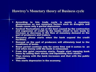 Hawtrey’s Monetary theory of Business cycle According to him trade cycle is purely a monetary phenomenon as non monetary factors such as droughts and floods cause only a partial depression. Cyclical fluctuations are at the best caused by the contraction and expansion of credit by the banks which in turn leads to increase or decrease in the flow of monetary demand on the part of producers and traders. Recovery phase starts when the bank expand the credit facilities. Demand on the part of producers will ultimately lead to the conditions of boom. Boom period continue only for some time and it comes to  an end when money with the bank is exhausted. From this point recession starts. People start repaying bank loans by selling their stocks and liquidating their assets. Thus money with the bank increases and that with the public reduces. This starts depression in the economy. 