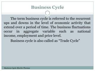 Business Cycle
The term business cycle is referred to the recurrent
ups and downs in the level of economic activity that
extend over a period of time. The business fluctuations
occur in aggregate variable such as national
income, employment and price level.
Business cycle is also called as “Trade Cycle”

Business Cycle-Martin Thomas

 