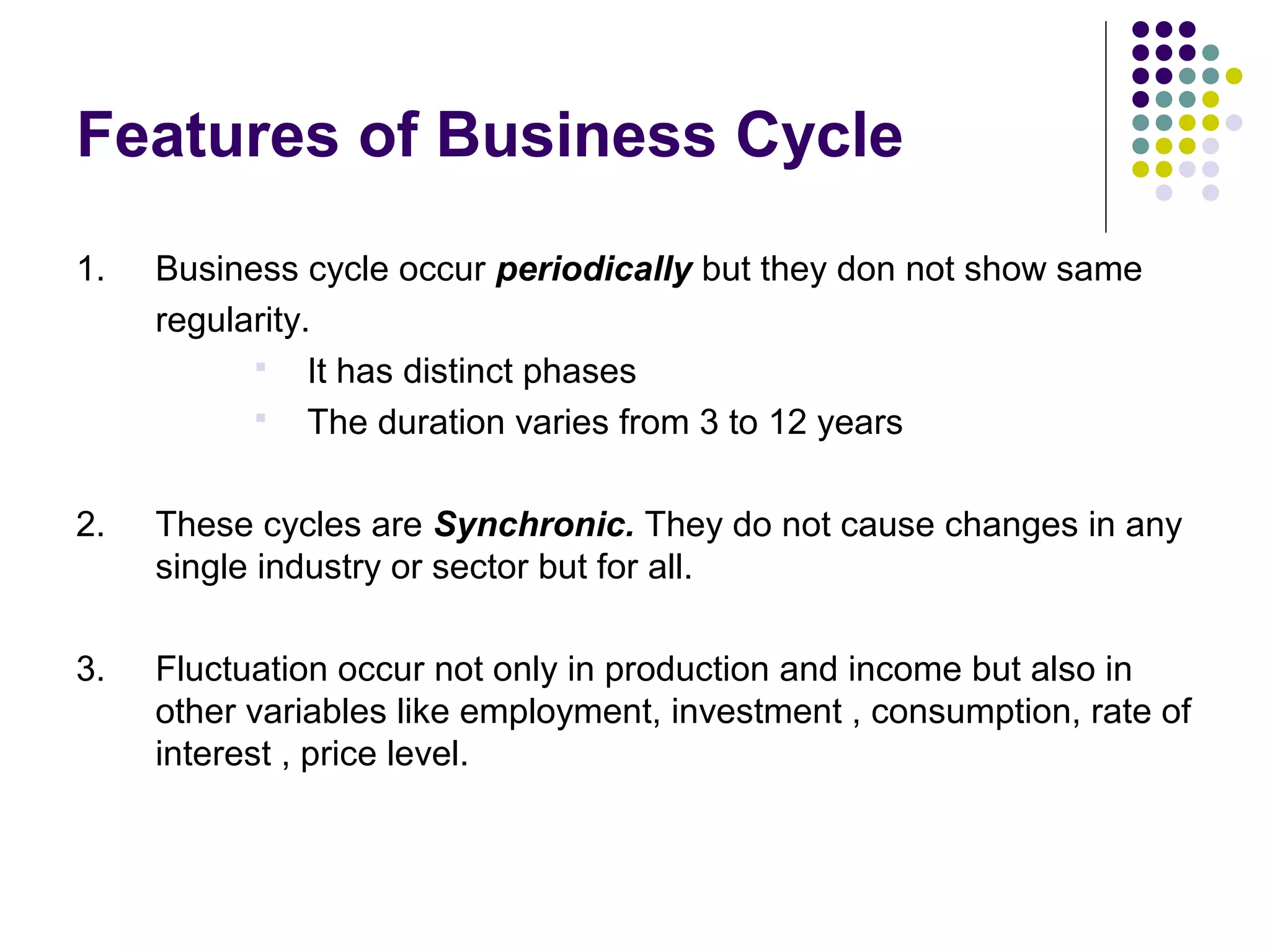 Features of Business Cycle
1.

Business cycle occur periodically but they don not show same
regularity.
 It has distinct phases
 The duration varies from 3 to 12 years

2.

These cycles are Synchronic. They do not cause changes in any
single industry or sector but for all.

3.

Fluctuation occur not only in production and income but also in
other variables like employment, investment , consumption, rate of
interest , price level.

 