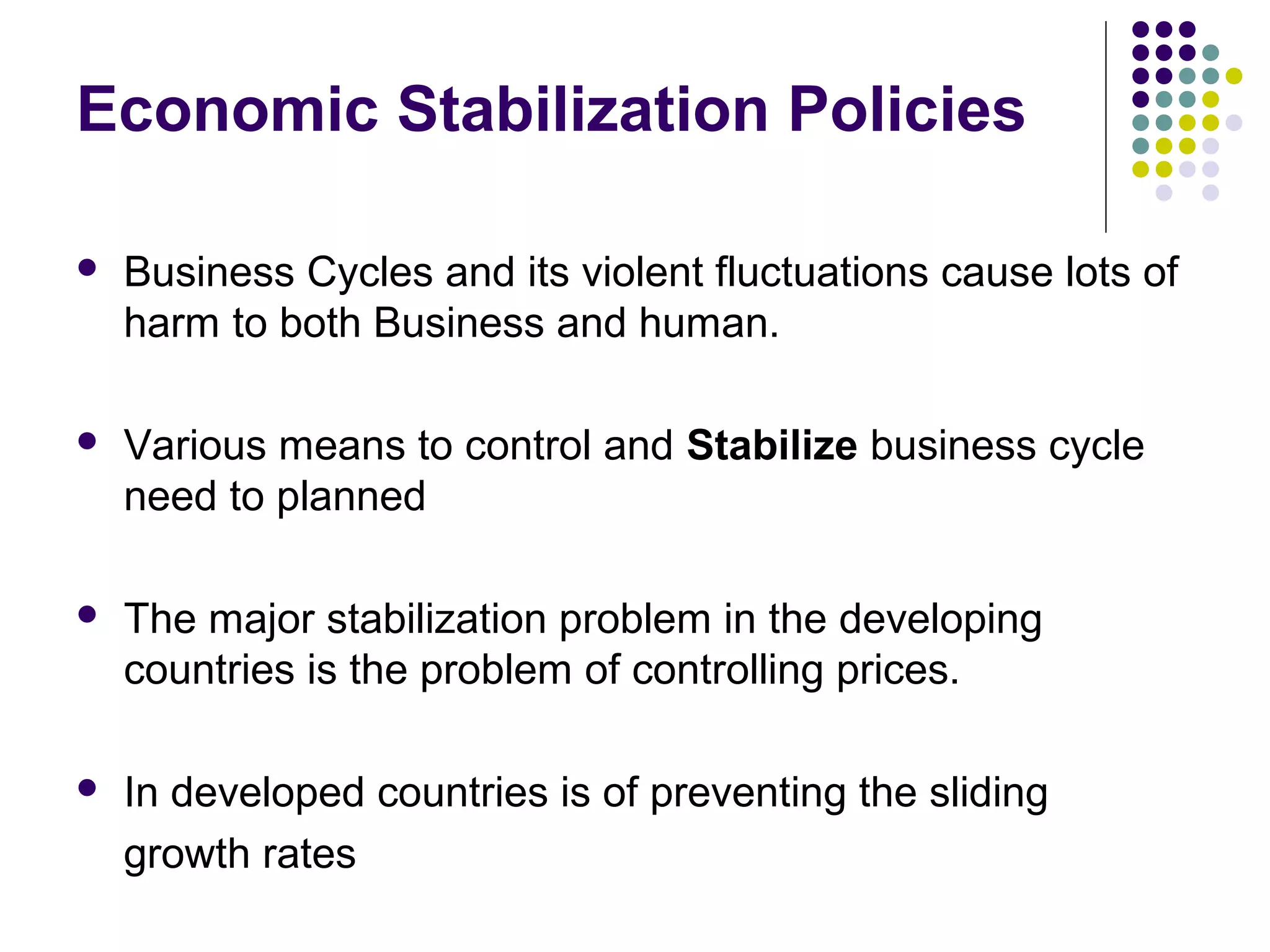 Economic Stabilization Policies


Business Cycles and its violent fluctuations cause lots of
harm to both Business and human.



Various means to control and Stabilize business cycle
need to planned



The major stabilization problem in the developing
countries is the problem of controlling prices.



In developed countries is of preventing the sliding
growth rates

 