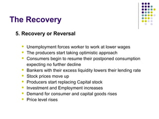 The Recovery
5. Recovery or Reversal











Unemployment forces worker to work at lower wages
The producers start taking optimistic approach
Consumers begin to resume their postponed consumption
expecting no further decline
Bankers with their excess liquidity lowers their lending rate
Stock prices move up
Producers start replacing Capital stock
Investment and Employment increases
Demand for consumer and capital goods rises
Price level rises

 
