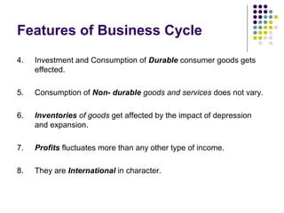 Features of Business Cycle
4.

Investment and Consumption of Durable consumer goods gets
effected.

5.

Consumption of Non- durable goods and services does not vary.

6.

Inventories of goods get affected by the impact of depression
and expansion.

7.

Profits fluctuates more than any other type of income.

8.

They are International in character.

 