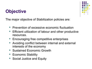 Objective
The major objective of Stabilization policies are:








Prevention of excessive economic fluctuation
Efficient utilization of labour and other productive
resources.
Encouraging free competitive enterprises
Avoiding conflict between internal and external
interests of the economy
Sustained Economic Growth
Economic Stability
Social Justice and Equity

 
