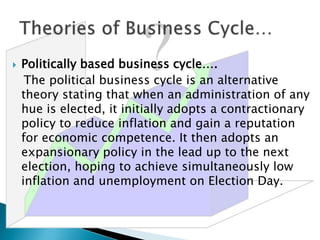  Politically based business cycle….
The political business cycle is an alternative
theory stating that when an administration of any
hue is elected, it initially adopts a contractionary
policy to reduce inflation and gain a reputation
for economic competence. It then adopts an
expansionary policy in the lead up to the next
election, hoping to achieve simultaneously low
inflation and unemployment on Election Day.
 