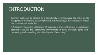 INTRODUCTION
• Business cycle can be defined as a periodically recurring wave like movements
in aggregate economic activity reflected in simultaneous fluctuations in major
macro-economic variables.
• R.A.Gordon: “recurring alteration of expansion and contraction in aggregate
economic activity, the alternating movements in each direction being self-
reinforcing and prevailing virtually all parts of economy.”
 