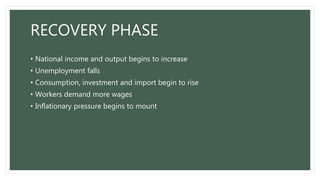 RECOVERY PHASE
• National income and output begins to increase
• Unemployment falls
• Consumption, investment and import begin to rise
• Workers demand more wages
• Inflationary pressure begins to mount
 