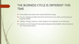 THE BUSINESS CYCLE IS DIFFERENT THIS
TIME
 Commodities and stocks have started 2018 with a bang.
 U.S. oil is trading over $60 a barrel for the first time since 2015, and the Dow has
breached 25000.
 Inflation, though, remains in check despite a U.S. expansion in its ninth year.
 Investors can be forgiven for being both pleased and befuddled: where exactly are
we in the business cycle?
 