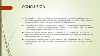 CONCLUSION
 The conclusion is that no therapy can permanently obstruct the great economic
and social process by which businesses, individual positions, forms of life, cultural
values and ideals, sink in the social scale and finally disappear.
 In a society with private property and competition, this process is the necessary
complement of the continual emergence of new economic and social forms and of
continually rising real incomes of all social strata.
 These changes are theoretically and practically, economically and culturally, much
more important than the economic stability upon which all analytical attention has
been concentrated for so long.
 Technological unemployment is thus shown to be a component part of cyclical
unemployment, and should not be contrasted with it as if it had nothing to do with
the cycle.
 