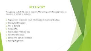 RECOVERY
The upswing part of the cycle is recovery. The turning point from depression to
expansion is termed as recovery.
 Replacement investment result into increase in income and output
 Employment increases
 Rise in demand
 More profits
 Cost increase relatively less
 Investment increases
 Demand for loan also increases
 Feeling of optimism
 