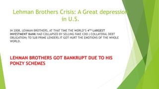 Lehman Brothers Crisis: A Great depression
in U.S.
IN 2008, LEHMAN BROTHERS, AT THAT TIME THE WORLD’S 4TH LARGEST
INVESTMENT BANK HAD COLLAPSED BY SELLING FAKE CDO ( COLLATERAL DEBT
OBLIGATION) TO SUB PRIME LENDERS.IT GOT HURT THE EMOTIONS OF THE WHOLE
WORLD.
LEHMAN BROTHERS GOT BANKRUPT DUE TO HIS
PONZY SCHEMES
 