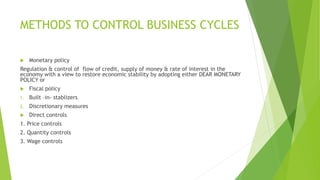 METHODS TO CONTROL BUSINESS CYCLES
 Monetary policy
Regulation & control of flow of credit, supply of money & rate of interest in the
economy with a view to restore economic stability by adopting either DEAR MONETARY
POLICY or
 Fiscal policy
1. Built –in- stablizers
2. Discretionary measures
 Direct controls
1. Price controls
2. Quantity controls
3. Wage controls
 