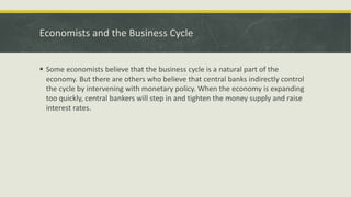 Economists and the Business Cycle
 Some economists believe that the business cycle is a natural part of the
economy. But there are others who believe that central banks indirectly control
the cycle by intervening with monetary policy. When the economy is expanding
too quickly, central bankers will step in and tighten the money supply and raise
interest rates.
 