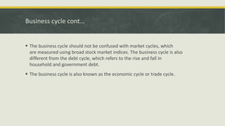 Business cycle cont…
 The business cycle should not be confused with market cycles, which
are measured using broad stock market indices. The business cycle is also
different from the debt cycle, which refers to the rise and fall in
household and government debt.
 The business cycle is also known as the economic cycle or trade cycle.
 