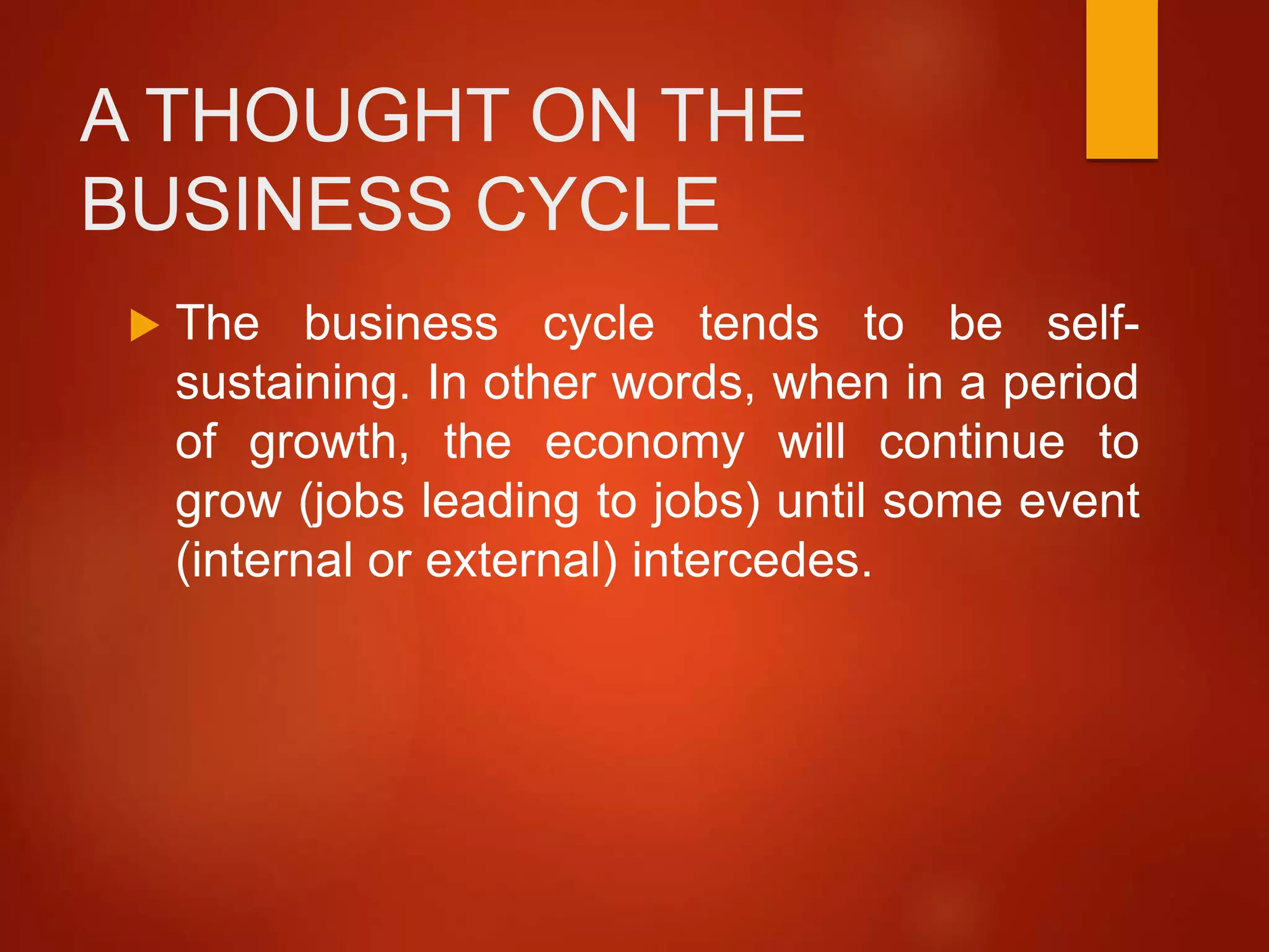 A THOUGHT ON THE
BUSINESS CYCLE
 The business cycle tends to be self-
sustaining. In other words, when in a period
of growth, the economy will continue to
grow (jobs leading to jobs) until some event
(internal or external) intercedes.
 