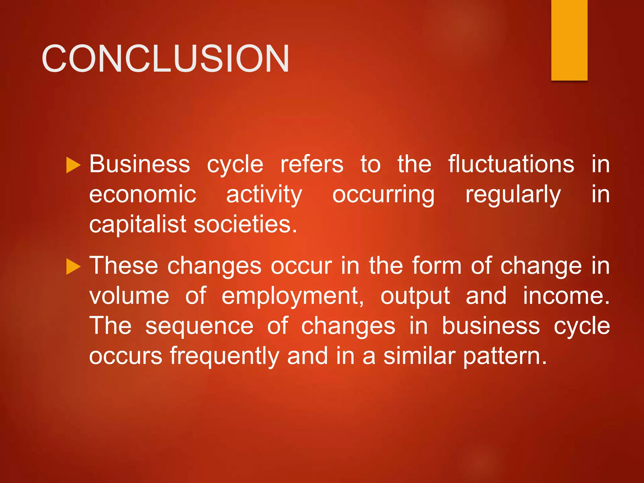 CONCLUSION
 Business cycle refers to the fluctuations in
economic activity occurring regularly in
capitalist societies.
 These changes occur in the form of change in
volume of employment, output and income.
The sequence of changes in business cycle
occurs frequently and in a similar pattern.
 