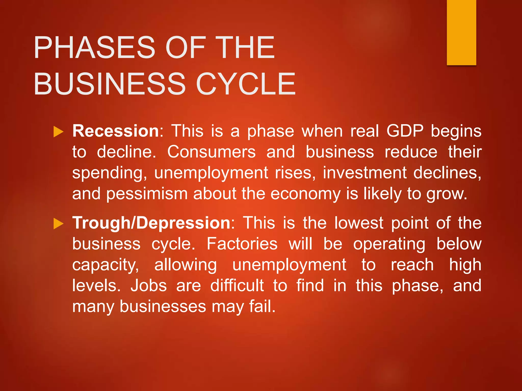 PHASES OF THE
BUSINESS CYCLE
 Recession: This is a phase when real GDP begins
to decline. Consumers and business reduce their
spending, unemployment rises, investment declines,
and pessimism about the economy is likely to grow.
 Trough/Depression: This is the lowest point of the
business cycle. Factories will be operating below
capacity, allowing unemployment to reach high
levels. Jobs are difficult to find in this phase, and
many businesses may fail.
 