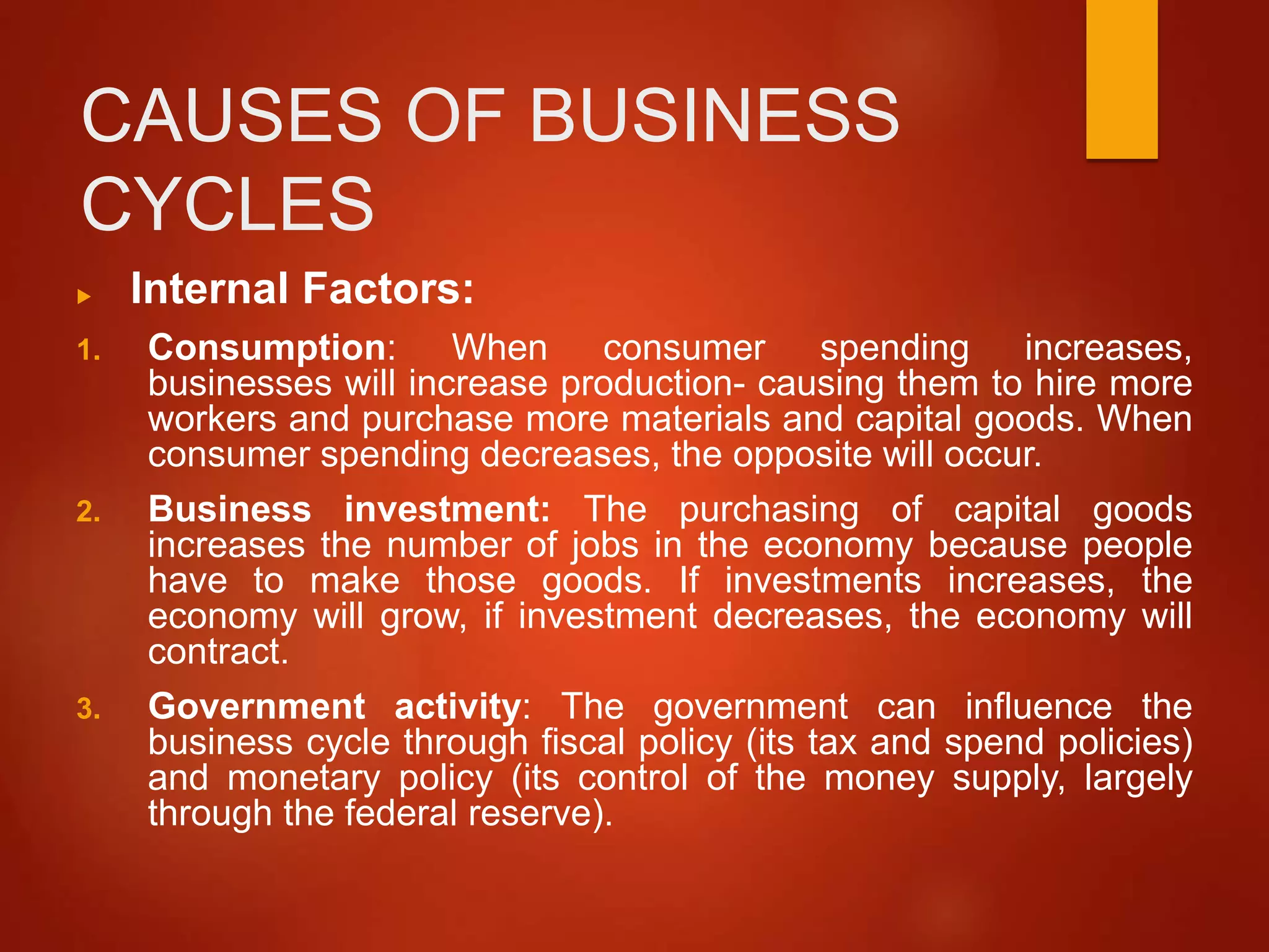 CAUSES OF BUSINESS
CYCLES
 Internal Factors:
1. Consumption: When consumer spending increases,
businesses will increase production- causing them to hire more
workers and purchase more materials and capital goods. When
consumer spending decreases, the opposite will occur.
2. Business investment: The purchasing of capital goods
increases the number of jobs in the economy because people
have to make those goods. If investments increases, the
economy will grow, if investment decreases, the economy will
contract.
3. Government activity: The government can influence the
business cycle through fiscal policy (its tax and spend policies)
and monetary policy (its control of the money supply, largely
through the federal reserve).
 