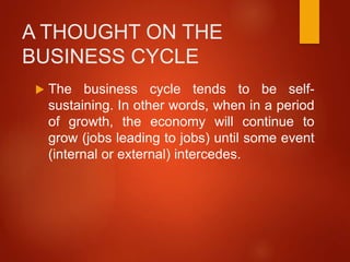 A THOUGHT ON THE
BUSINESS CYCLE
 The business cycle tends to be self-
sustaining. In other words, when in a period
of growth, the economy will continue to
grow (jobs leading to jobs) until some event
(internal or external) intercedes.
 