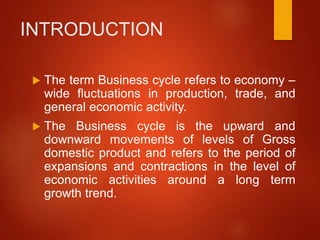 INTRODUCTION
 The term Business cycle refers to economy –
wide fluctuations in production, trade, and
general economic activity.
 The Business cycle is the upward and
downward movements of levels of Gross
domestic product and refers to the period of
expansions and contractions in the level of
economic activities around a long term
growth trend.
 