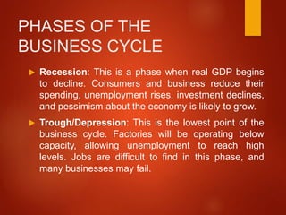 PHASES OF THE
BUSINESS CYCLE
 Recession: This is a phase when real GDP begins
to decline. Consumers and business reduce their
spending, unemployment rises, investment declines,
and pessimism about the economy is likely to grow.
 Trough/Depression: This is the lowest point of the
business cycle. Factories will be operating below
capacity, allowing unemployment to reach high
levels. Jobs are difficult to find in this phase, and
many businesses may fail.
 