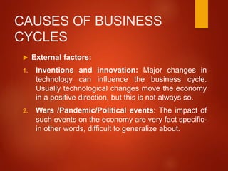 CAUSES OF BUSINESS
CYCLES
 External factors:
1. Inventions and innovation: Major changes in
technology can influence the business cycle.
Usually technological changes move the economy
in a positive direction, but this is not always so.
2. Wars /Pandemic/Political events: The impact of
such events on the economy are very fact specific-
in other words, difficult to generalize about.
 