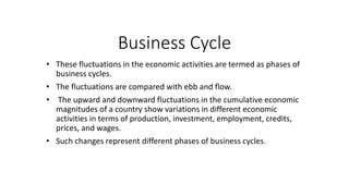 Business Cycle
• These fluctuations in the economic activities are termed as phases of
business cycles.
• The fluctuations are compared with ebb and flow.
• The upward and downward fluctuations in the cumulative economic
magnitudes of a country show variations in different economic
activities in terms of production, investment, employment, credits,
prices, and wages.
• Such changes represent different phases of business cycles.
 