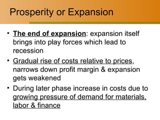 Prosperity or Expansion The end of expansion : expansion itself brings into play forces which lead to recession Gradual rise of costs relative to prices , narrows down profit margin & expansion gets weakened During later phase increase in costs due to  growing pressure of demand for materials, labor & finance 
