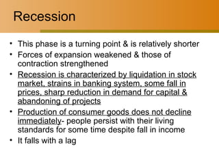 Recession This phase is a turning point & is relatively shorter Forces of expansion weakened & those of contraction strengthened Recession is characterized by liquidation in stock market, strains in banking system, some fall in prices, sharp reduction in demand for capital & abandoning of projects Production of consumer goods does not decline immediately - people persist with their living standards for some time despite fall in income It falls with a lag 