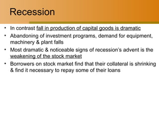 Recession In contrast  fall in production of capital goods is dramatic Abandoning of investment programs, demand for equipment, machinery & plant falls Most dramatic & noticeable signs of recession’s advent is the  weakening of the stock market Borrowers on stock market find that their collateral is shrinking & find it necessary to repay some of their loans 